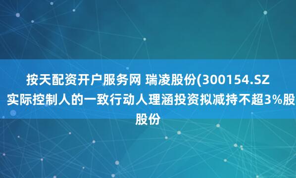 按天配资开户服务网 瑞凌股份(300154.SZ)：实际控制人的一致行动人理涵投资拟减持不超3%股份