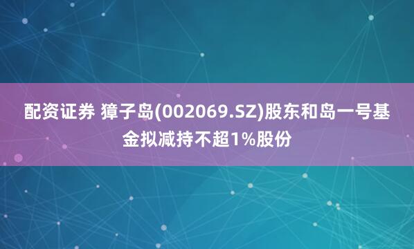 配资证券 獐子岛(002069.SZ)股东和岛一号基金拟减持不超1%股份