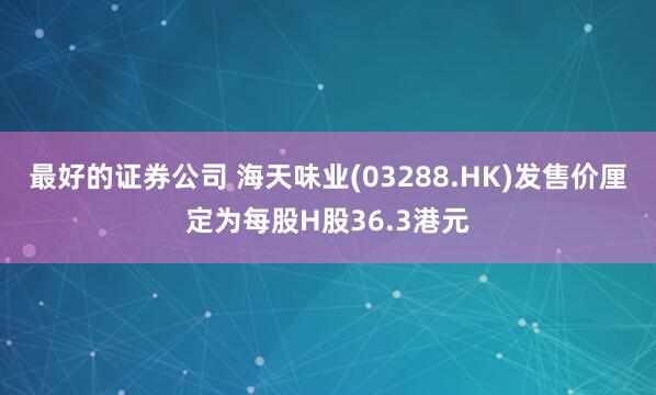最好的证券公司 海天味业(03288.HK)发售价厘定为每股H股36.3港元