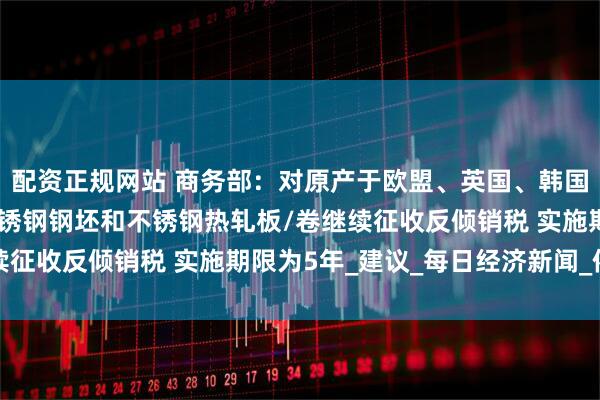 配资正规网站 商务部：对原产于欧盟、英国、韩国和印度尼西亚的进口不锈钢钢坯和不锈钢热轧板/卷继续征收反倾销税 实施期限为5年_建议_每日经济新闻_依据
