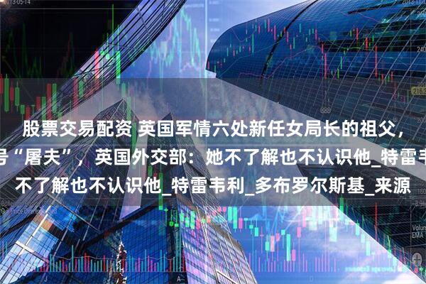 股票交易配资 英国军情六处新任女局长的祖父，被曝是纳粹间谍，绰号“屠夫”，英国外交部：她不了解也不认识他_特雷韦利_多布罗尔斯基_来源