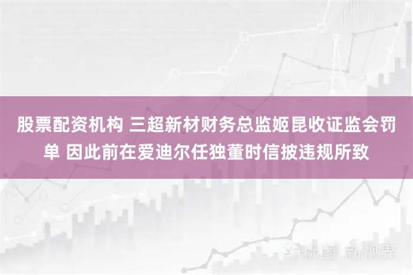 股票配资机构 三超新材财务总监姬昆收证监会罚单 因此前在爱迪尔任独董时信披违规所致