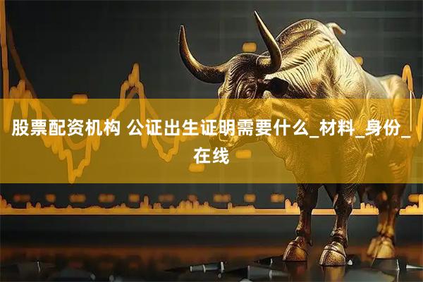 股票配资机构 公证出生证明需要什么_材料_身份_在线