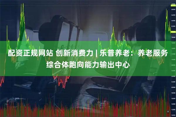 配资正规网站 创新消费力 | 乐普养老：养老服务综合体跑向能力输出中心