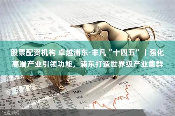 股票配资机构 卓越浦东·非凡“十四五”丨强化高端产业引领功能，浦东打造世界级产业集群