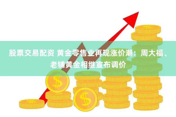 股票交易配资 黄金零售业再现涨价潮：周大福、老铺黄金相继宣布调价