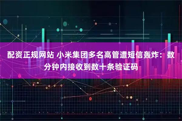 配资正规网站 小米集团多名高管遭短信轰炸：数分钟内接收到数十条验证码