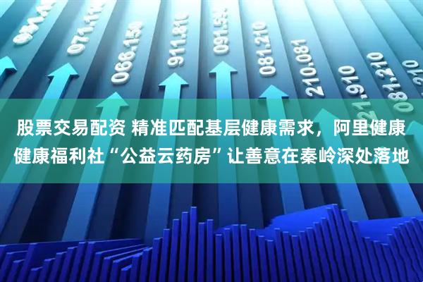 股票交易配资 精准匹配基层健康需求，阿里健康健康福利社“公益云药房”让善意在秦岭深处落地
